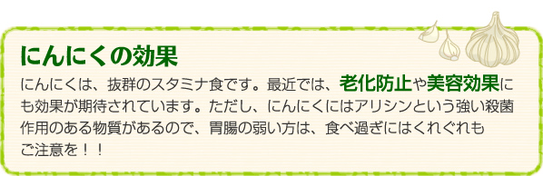 にんにくの効果：にんにくは、抜群のスタミナ食です。最近では、老化防止や美容効果にも効果が期待されています。ただし、にんにくにはアリシンという強い殺菌作用のある物質があるので、胃腸の弱い方は、食べ過ぎにはくれぐれもご注意を！！